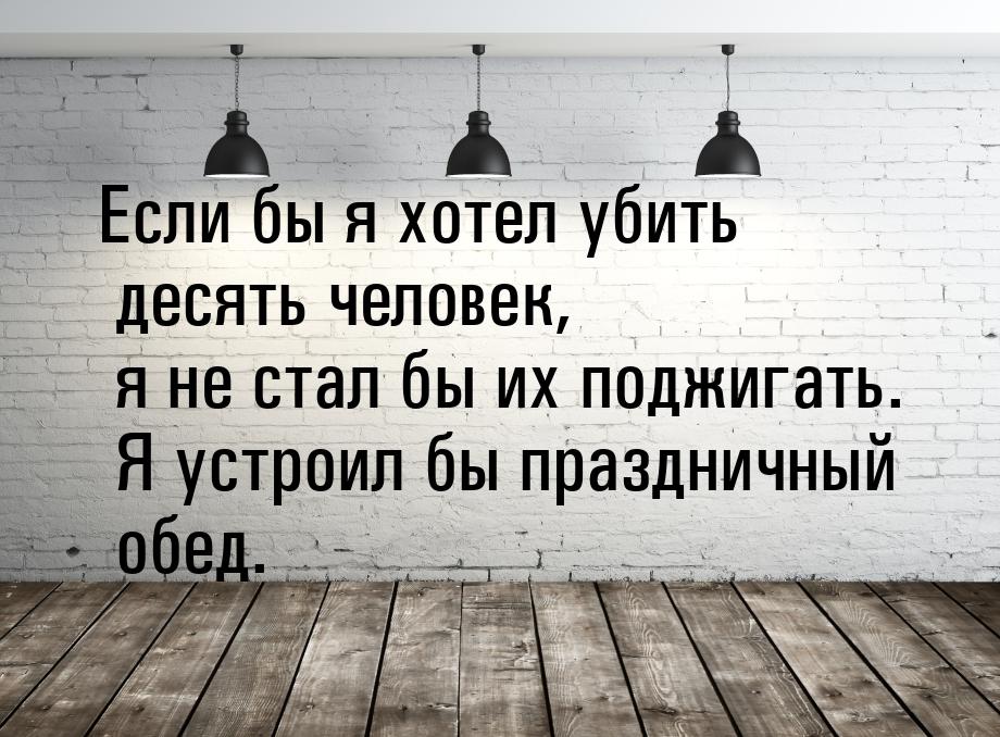 Если бы я хотел убить десять человек, я не стал бы их поджигать. Я устроил бы праздничный 