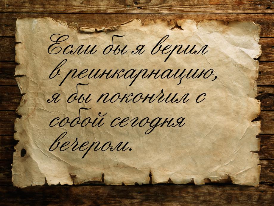 Если бы я верил в реинкарнацию, я бы покончил с собой сегодня вечером.