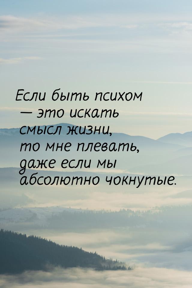 Если быть психом  это искать смысл жизни, то мне плевать, даже если мы абсолютно чо