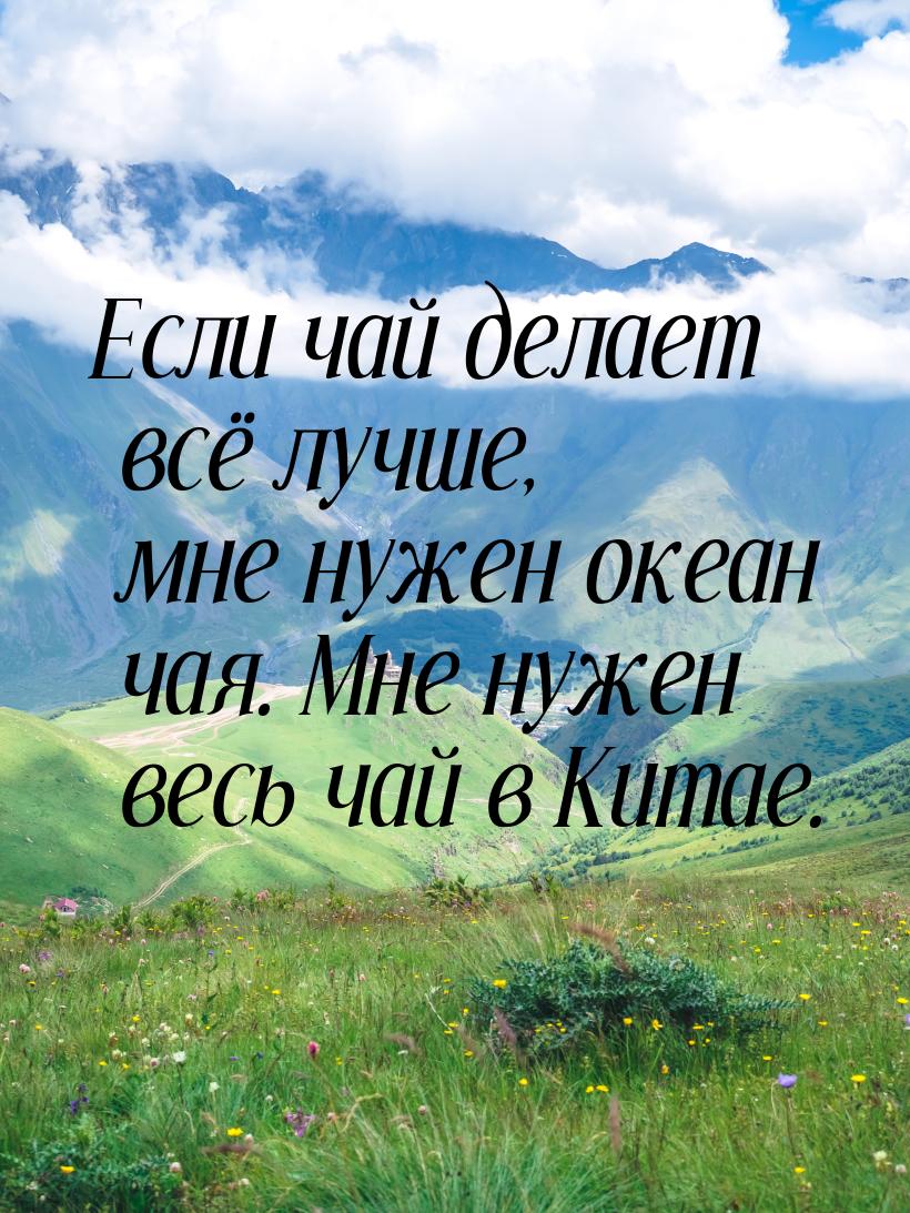 Если чай делает всё лучше, мне нужен океан чая. Мне нужен весь чай в Китае.