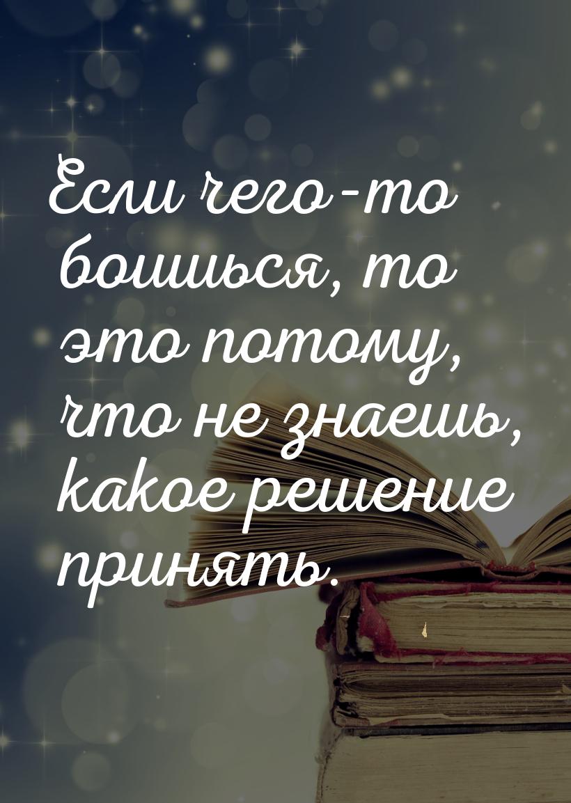 Если чего-то боишься, то это потому, что не знаешь, какое решение принять.