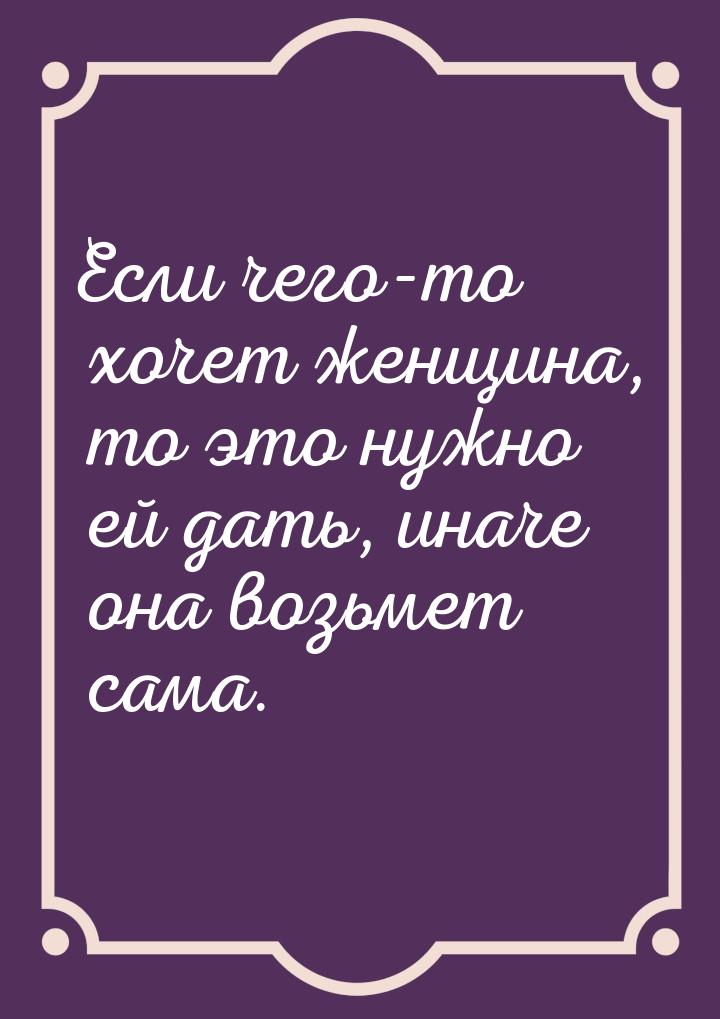 Если чего-то хочет женщина, то это нужно ей дать, иначе она возьмет сама.