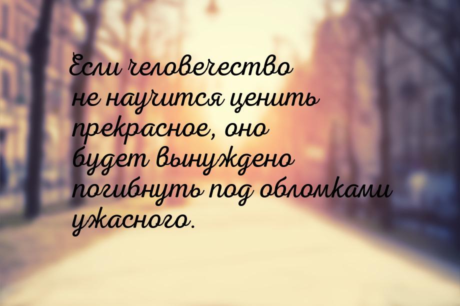 Если человечество не научится ценить прекрасное, оно будет вынуждено погибнуть под обломка