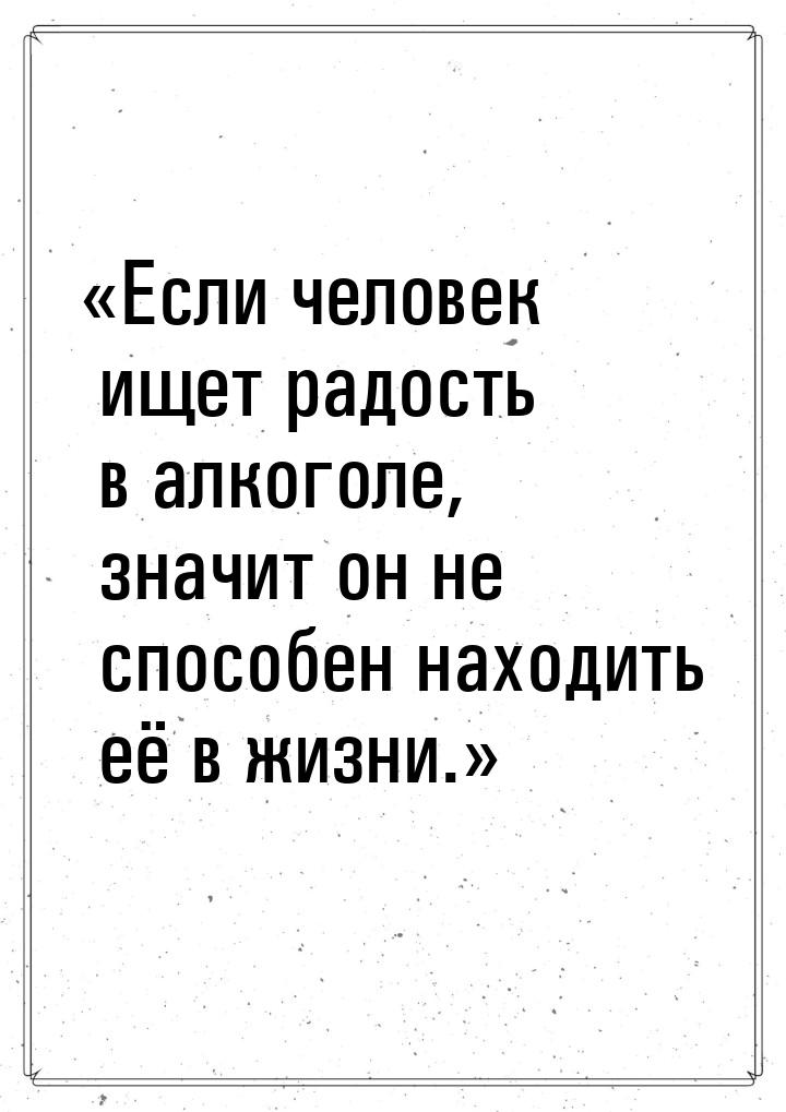 Если человек ищет радость в алкоголе, значит он не способен находить её в жизни.&ra