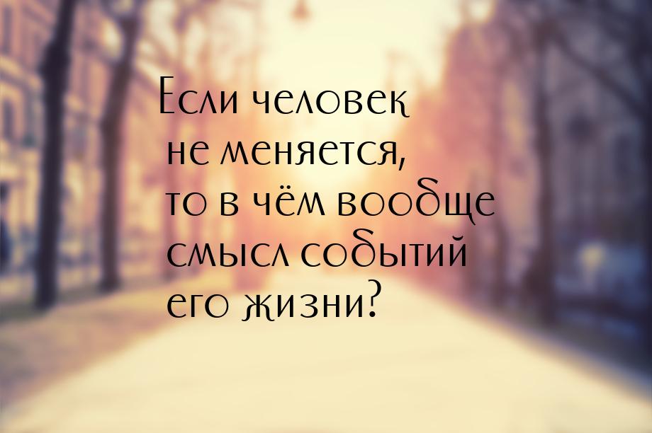 Если человек не меняется, то в чём вообще смысл событий его жизни?