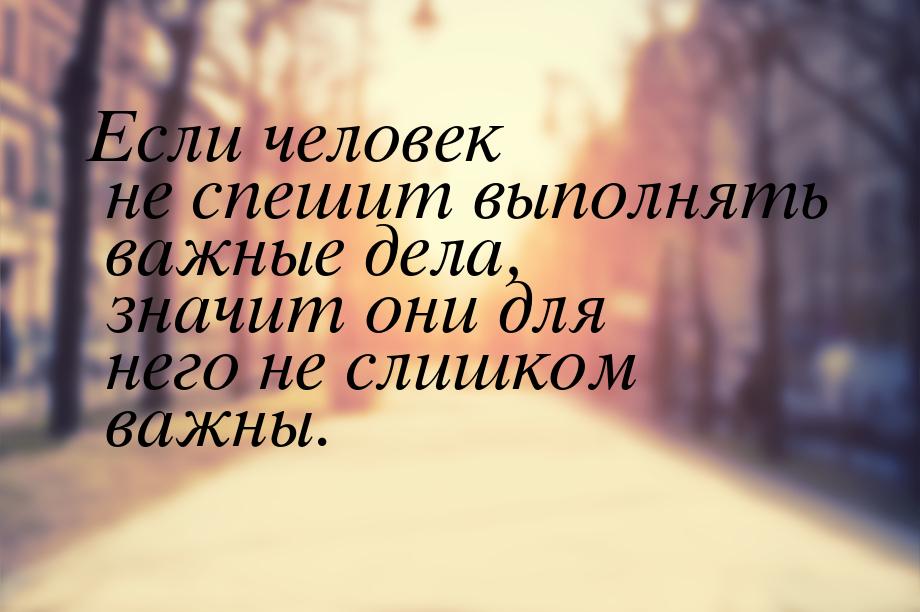 Если человек не спешит выполнять важные дела, значит они для него не слишком важны.