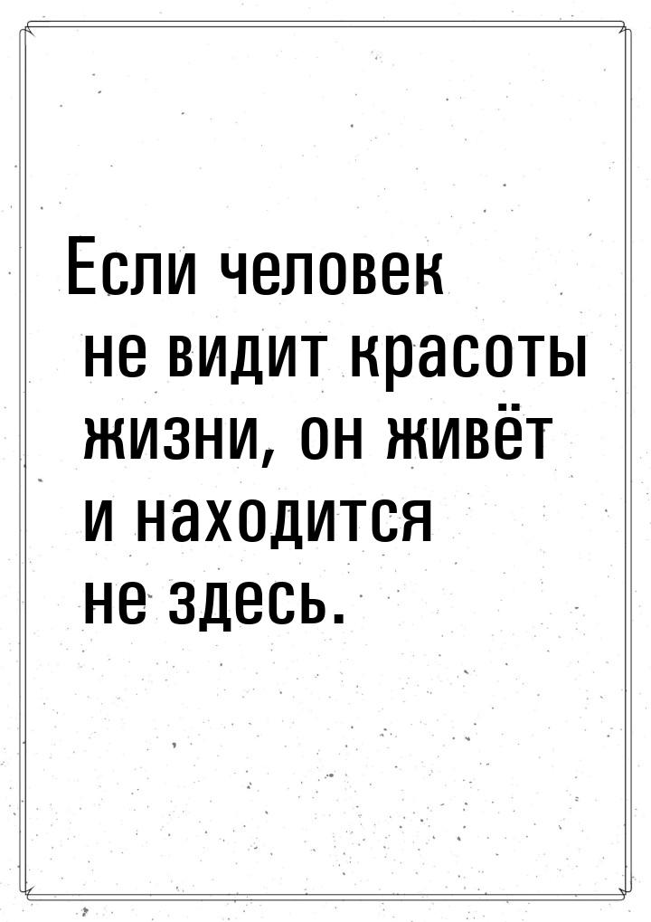 Если человек не видит красоты жизни, он живёт и находится не здесь.