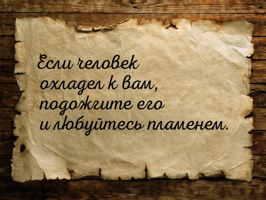 Если человек охладел к вам, подожгите его и любуйтесь пламенем.