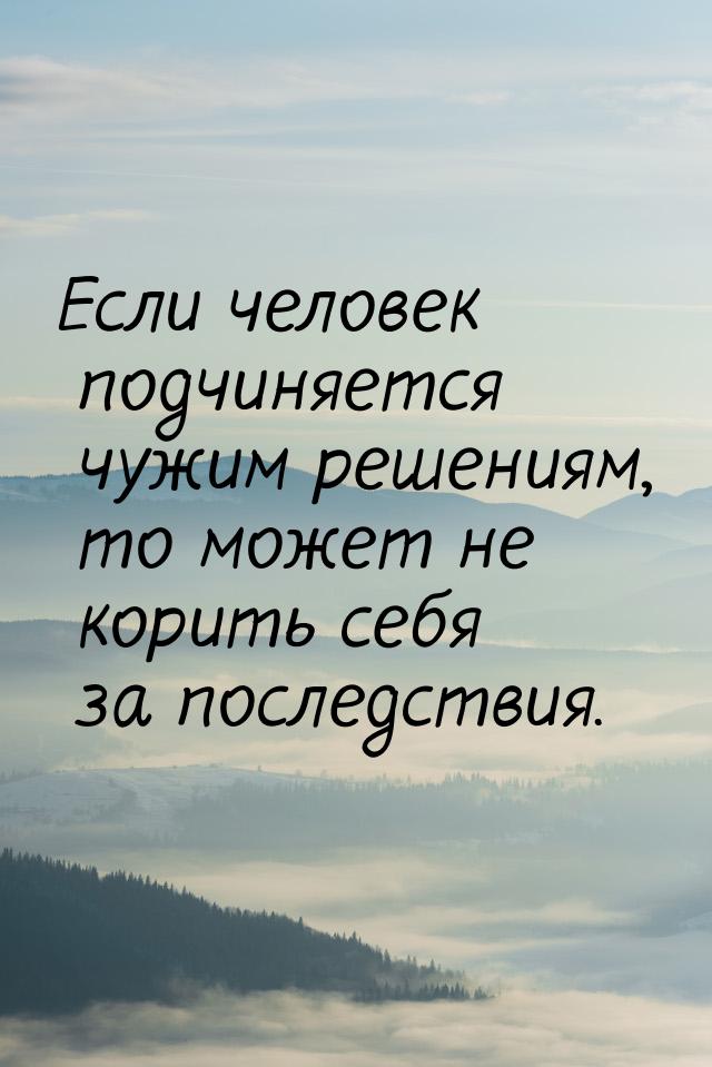 Если человек подчиняется чужим решениям, то может не корить себя за последствия.