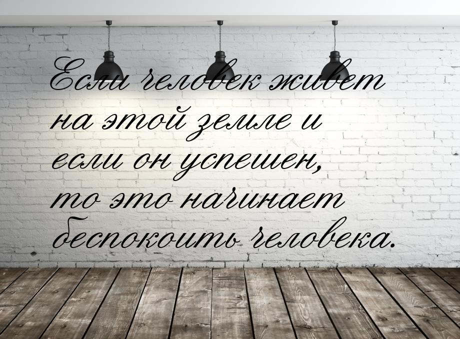 Если человек живет на этой земле и если он успешен, то это начинает беспокоить человека.