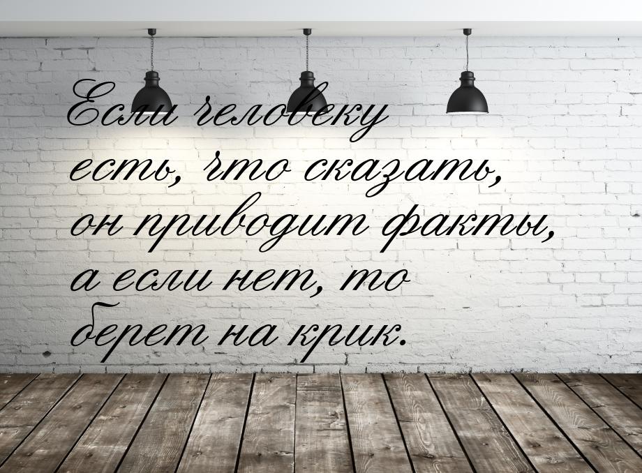 Если человеку есть, что сказать, он приводит факты, а если нет, то берет на крик.