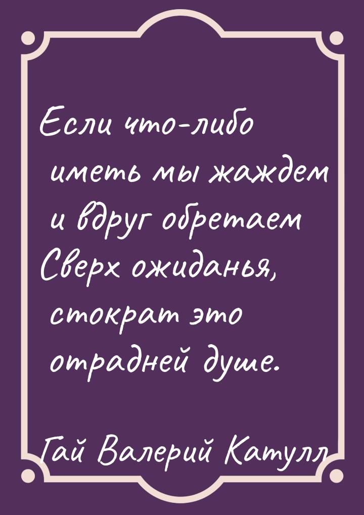 Если что-либо иметь мы жаждем и вдруг обретаем Сверх ожиданья, стократ это отрадней душе.