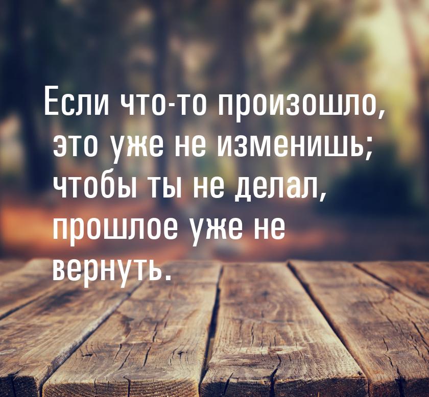 Если что-то произошло, это уже не изменишь; чтобы ты не делал, прошлое уже не вернуть.