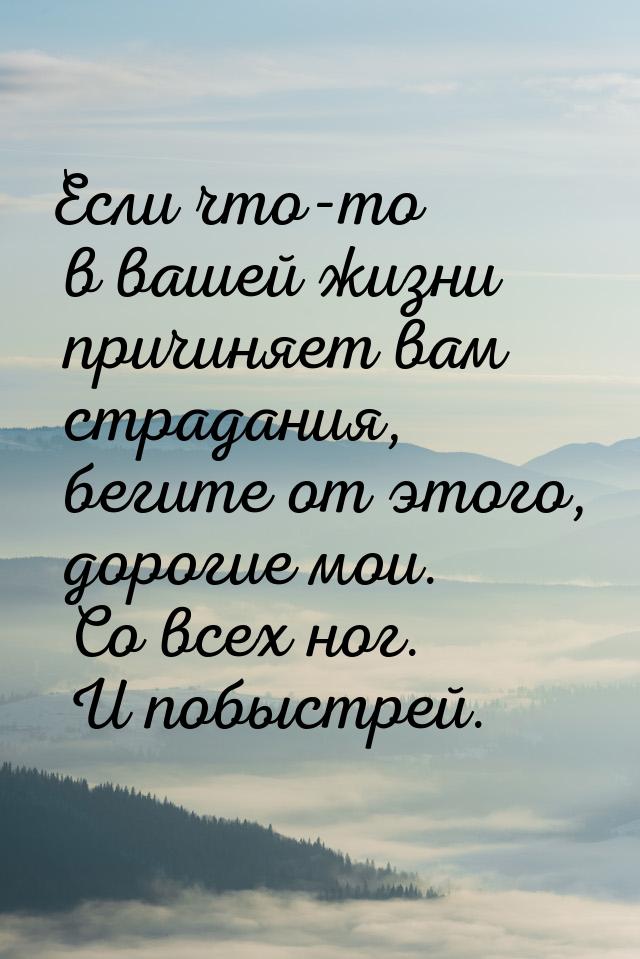 Если что-то в вашей жизни причиняет вам страдания, бегите от этого, дорогие мои. Со всех н