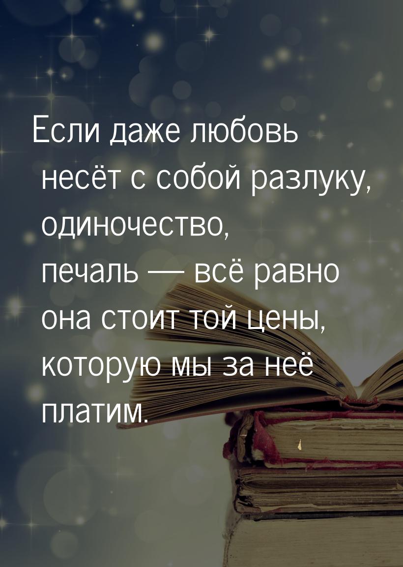 Если даже любовь несёт с собой разлуку, одиночество, печаль  всё равно она стоит то