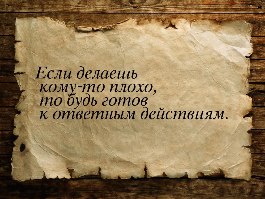 Если делаешь кому-то плохо, то будь готов к ответным действиям.