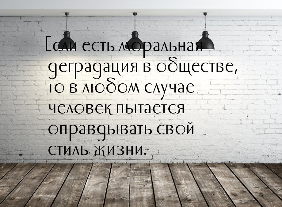 Если есть моральная деградация в обществе, то в любом случае человек пытается оправдывать 