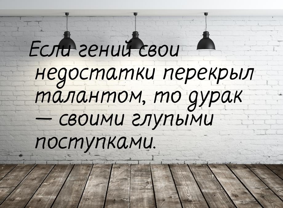 Если гений свои недостатки перекрыл талантом, то дурак  своими глупыми поступками.