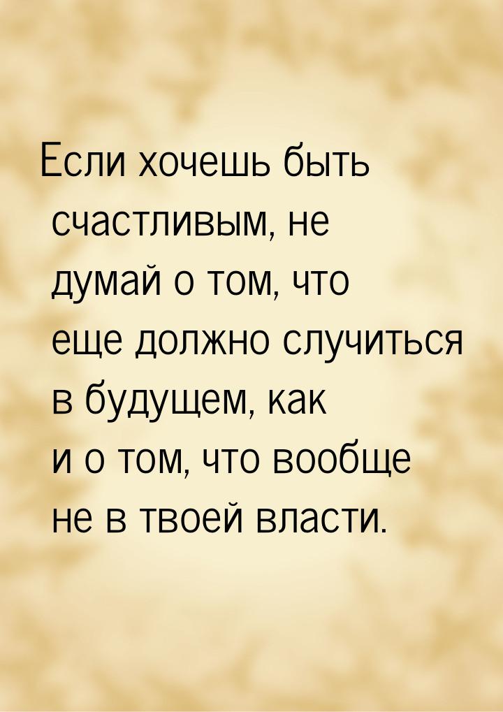 Если хочешь быть счастливым, не думай о том, что еще должно случиться в будущем, как и о т