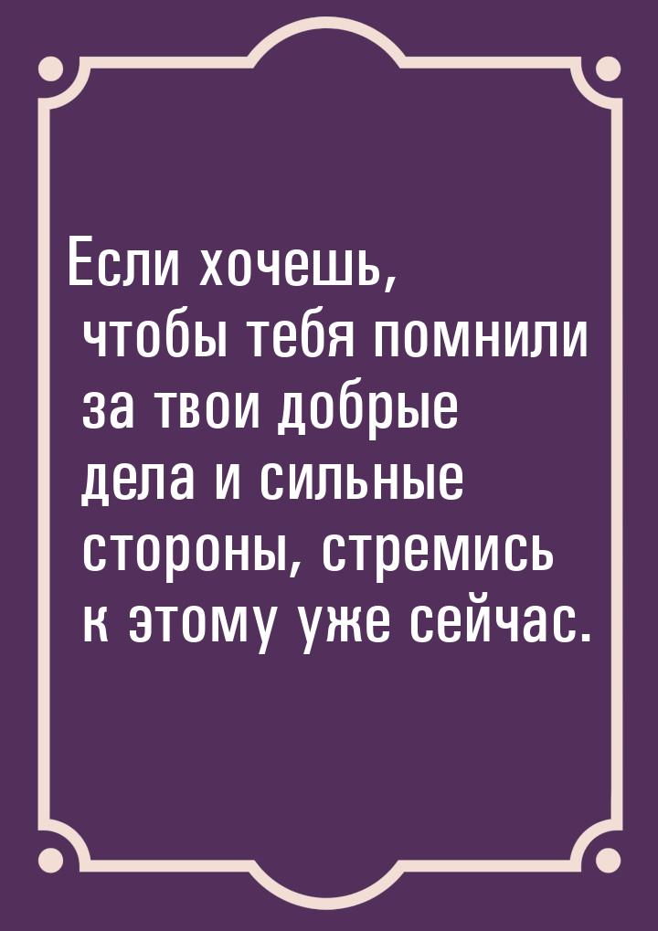 Если хочешь, чтобы тебя помнили за твои добрые дела и сильные стороны, стремись к этому уж