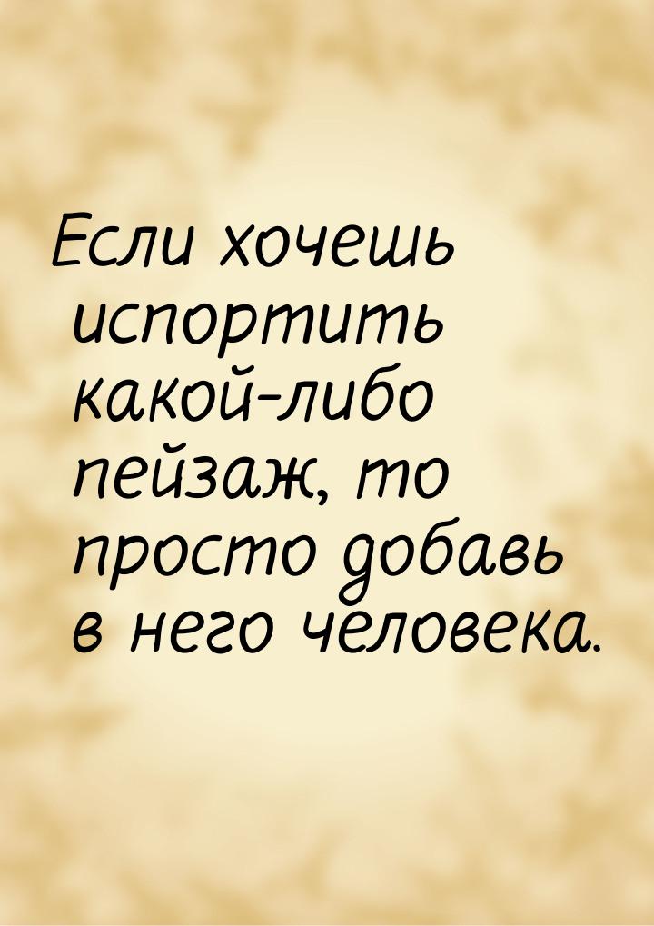 Если хочешь испортить какой-либо пейзаж, то просто добавь в него человека.