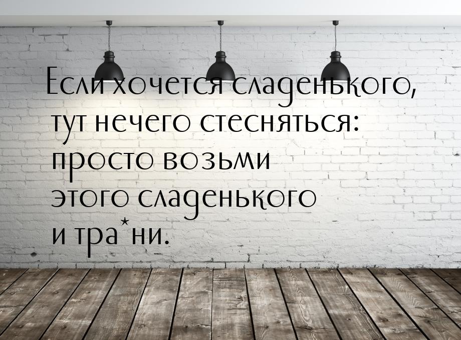 Если хочется сладенького, тут нечего стесняться: просто возьми этого сладенького и тра*ни.