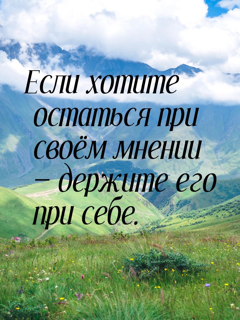 Если хотите остаться при своём мнении  держите его при себе.