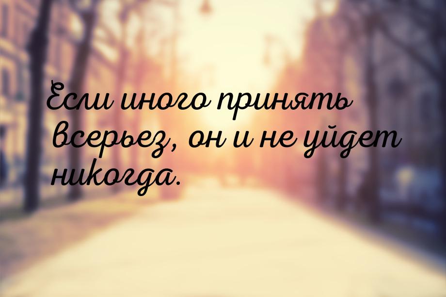 Если иного принять всерьез, он и не уйдет никогда.