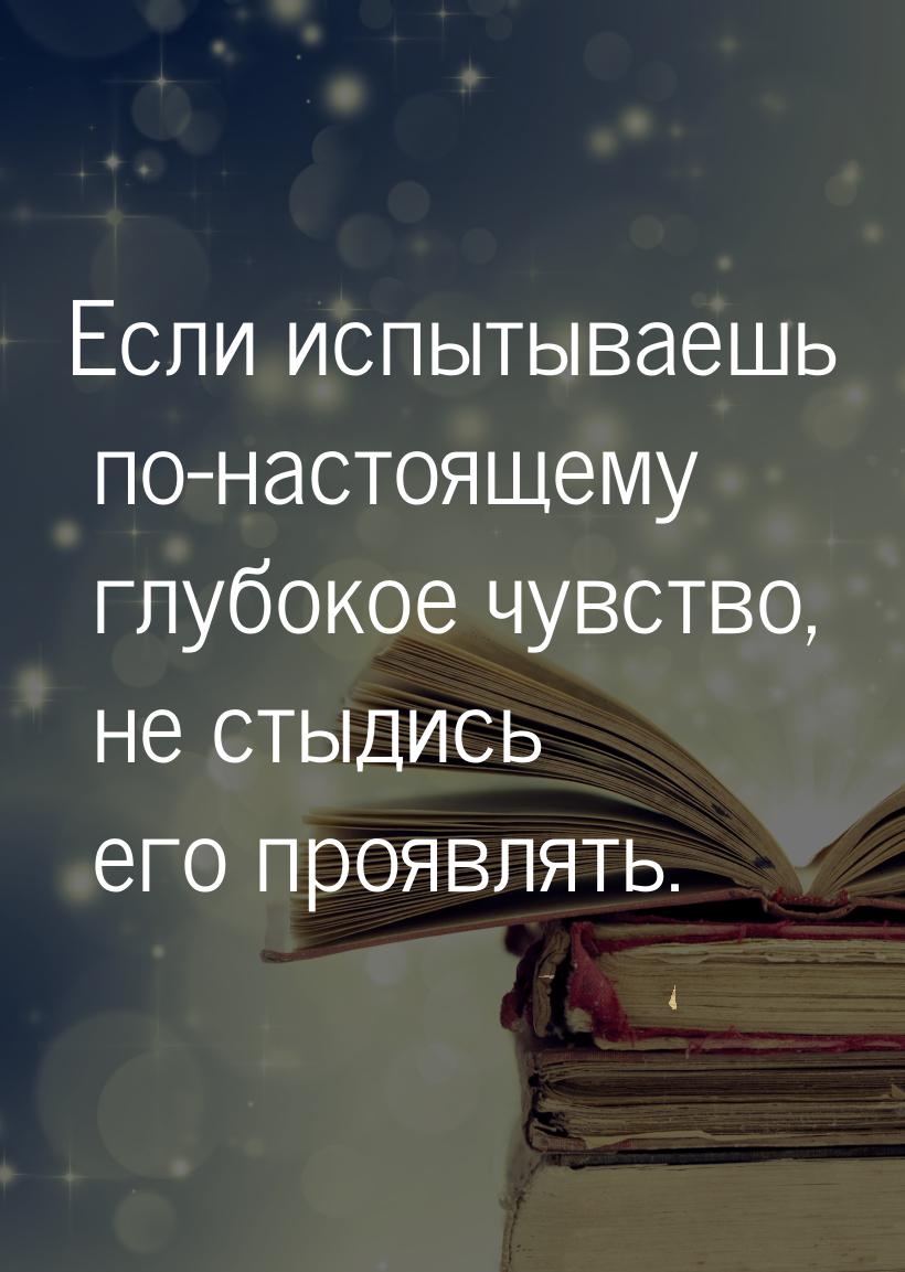 Если испытываешь по-настоящему глубокое чувство, не стыдись его проявлять.