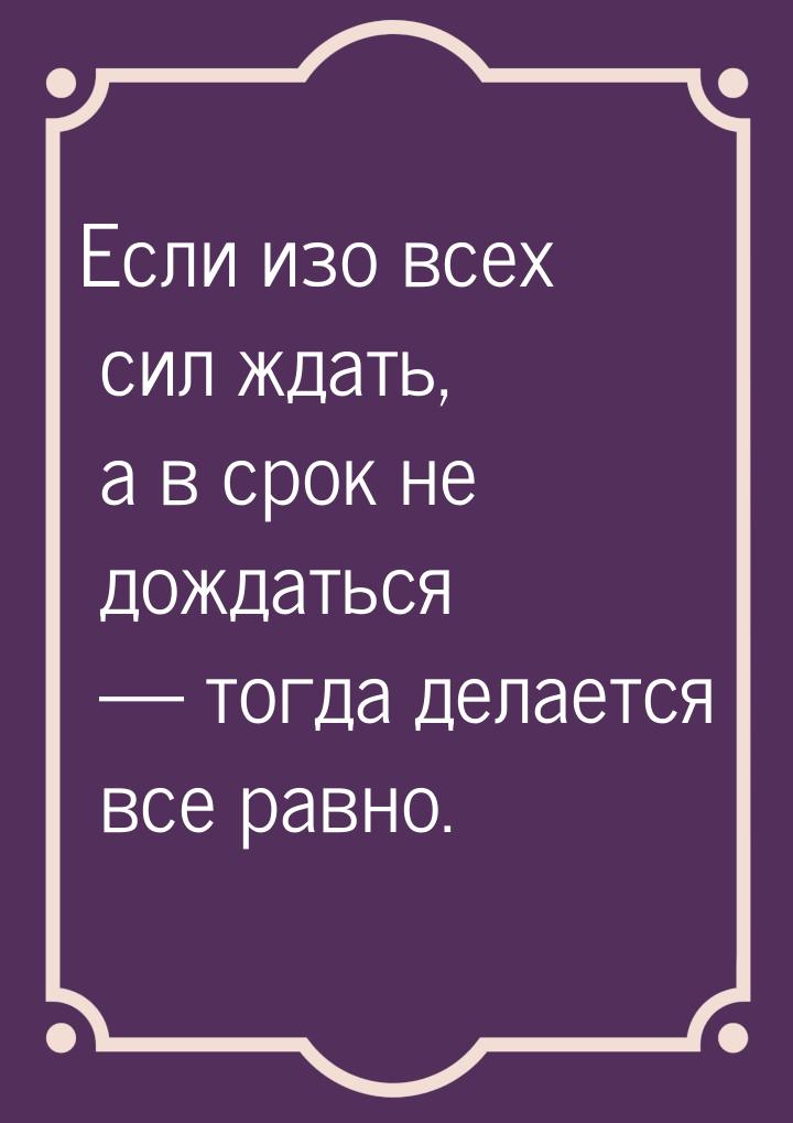 Если изо всех сил ждать, а в срок не дождаться  тогда делается все равно.