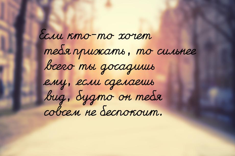 Если кто-то хочет тебя прижать, то сильнее всего ты досадишь ему, если сделаешь вид, будто