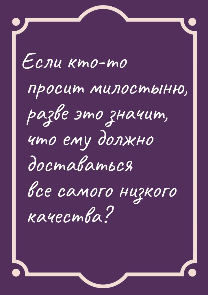 Если кто-то просит милостыню, разве это значит, что ему должно доставаться все самого низк