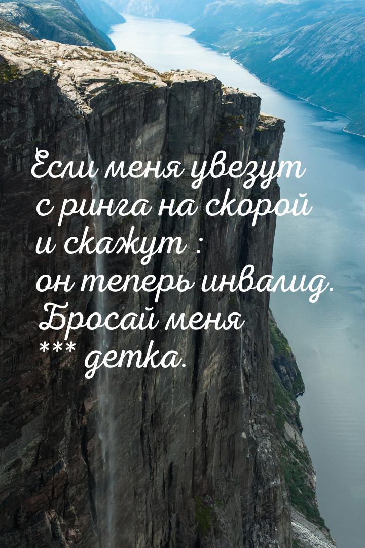 Если меня увезут с ринга на скорой и скажут : он теперь инвалид. Бросай меня *** детка.