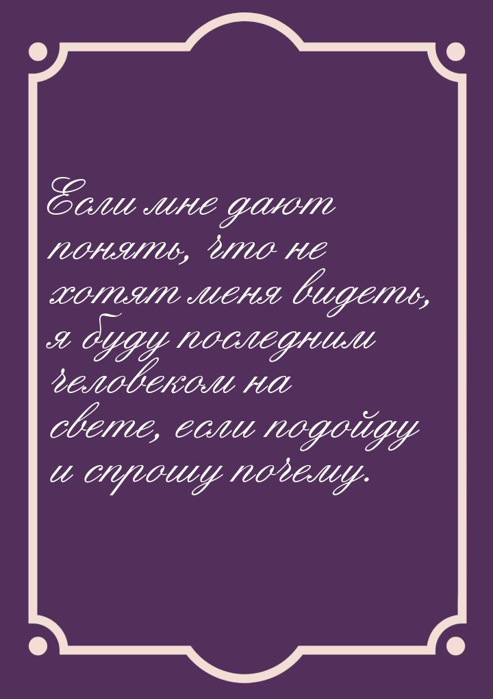 Если мне дают понять, что не хотят меня видеть, я буду последним человеком на свете, если 