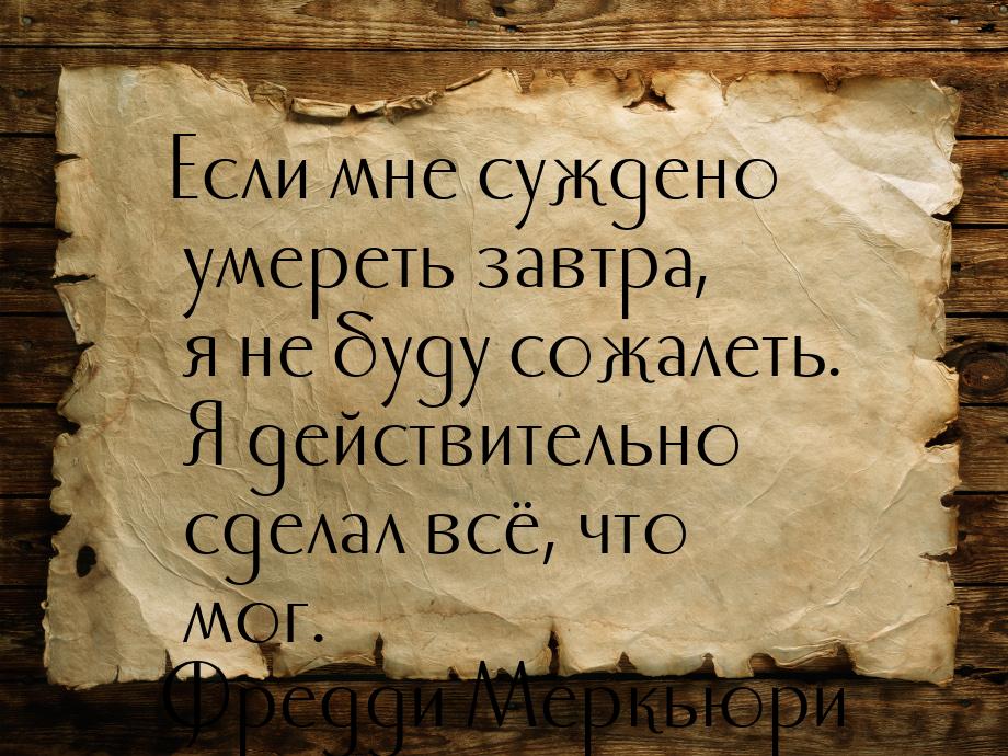 Если мне суждено умереть завтра, я не буду сожалеть. Я действительно сделал всё, что мог.