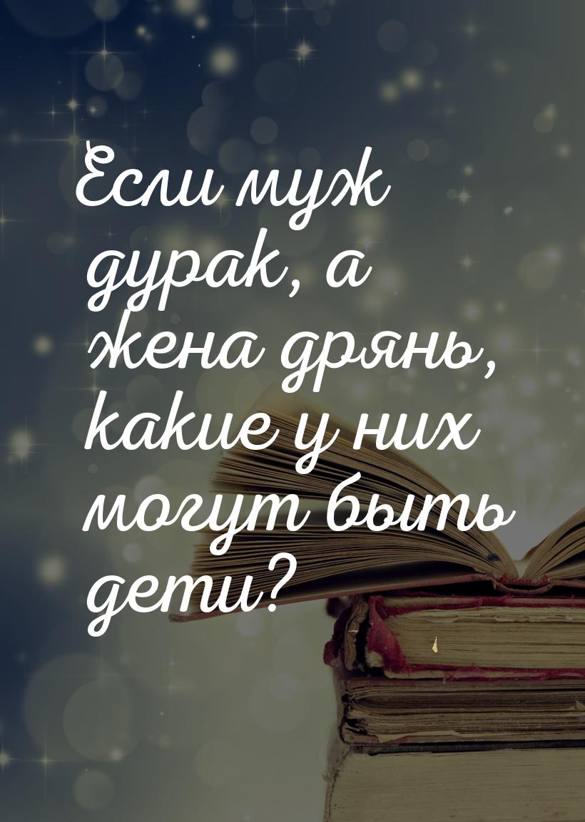 Если муж дурак, а жена дрянь, какие у них могут быть дети?