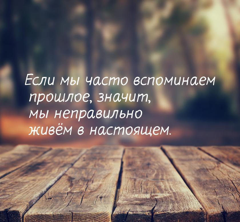 Если мы часто вспоминаем прошлое, значит, мы неправильно живём в настоящем.