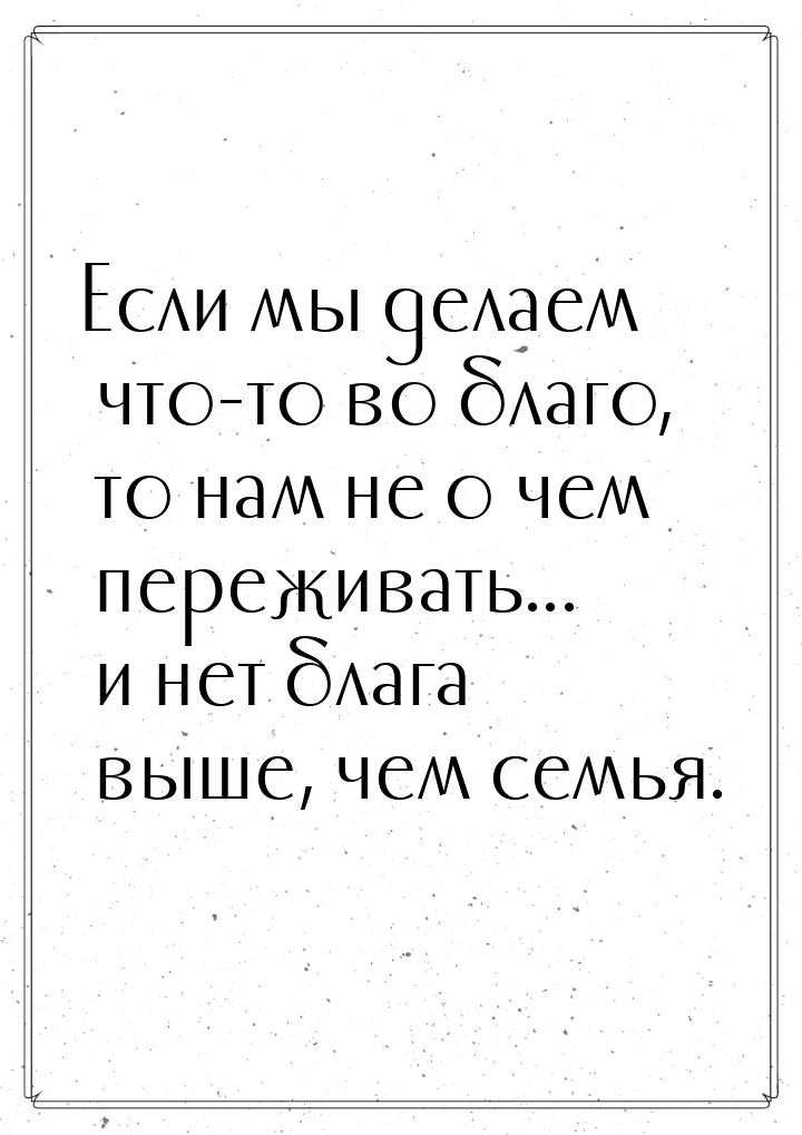 Если мы делаем что-то во благо, то нам не о чем переживать... и нет блага выше, чем семья.