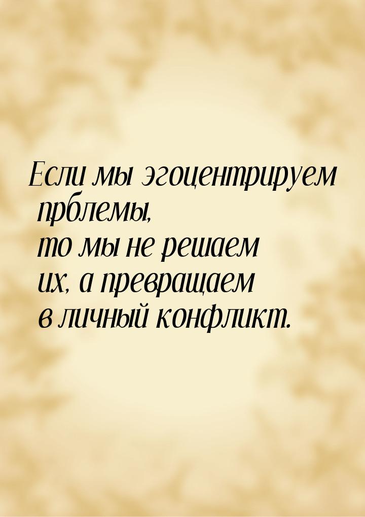 Если мы эгоцентрируем прблемы, то мы не решаем их, а превращаем в личный конфликт.