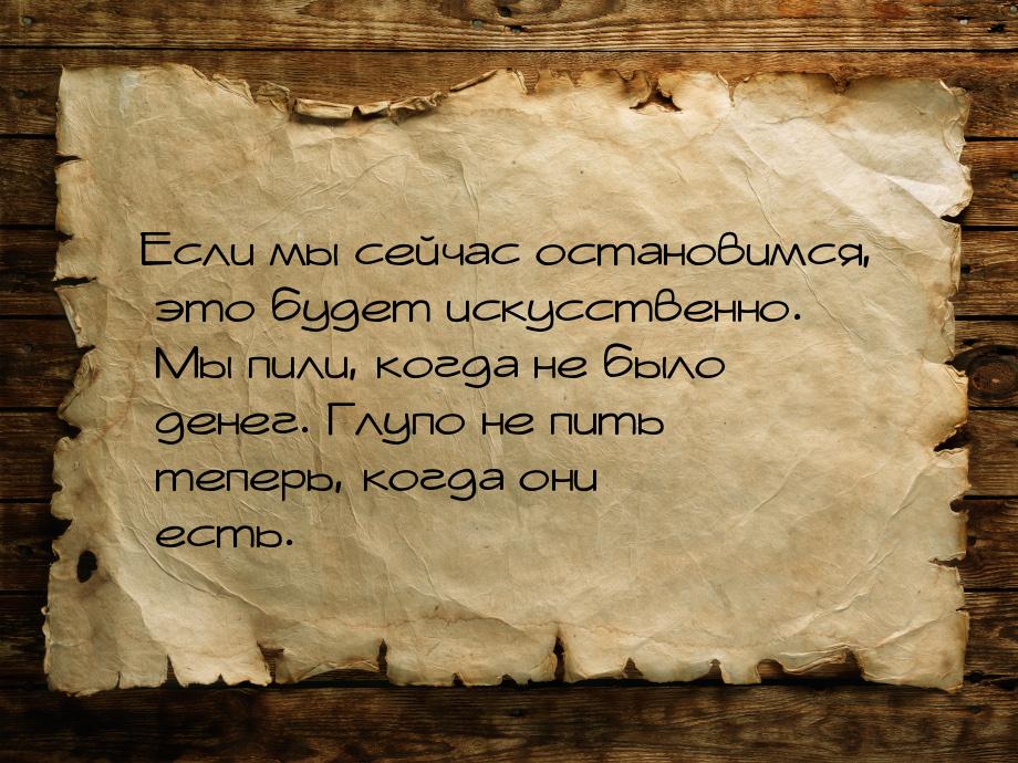 Если мы сейчас остановимся, это будет искусственно. Мы пили, когда не было денег. Глупо не