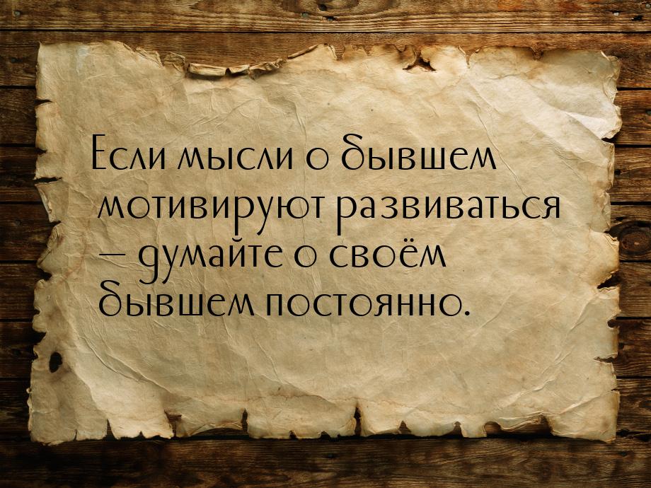 Если мысли о бывшем мотивируют развиваться  думайте о своём бывшем постоянно.