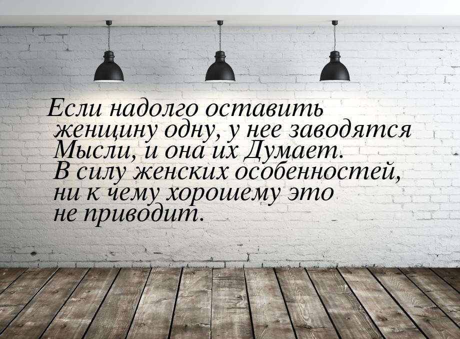 Если надолго оставить женщину одну, у нее заводятся Мысли, и она их Думает. В силу женских