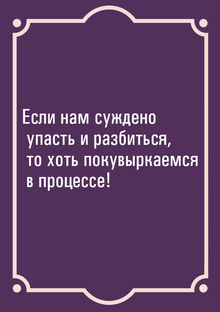 Если нам суждено упасть и разбиться, то хоть покувыркаемся в процессе!