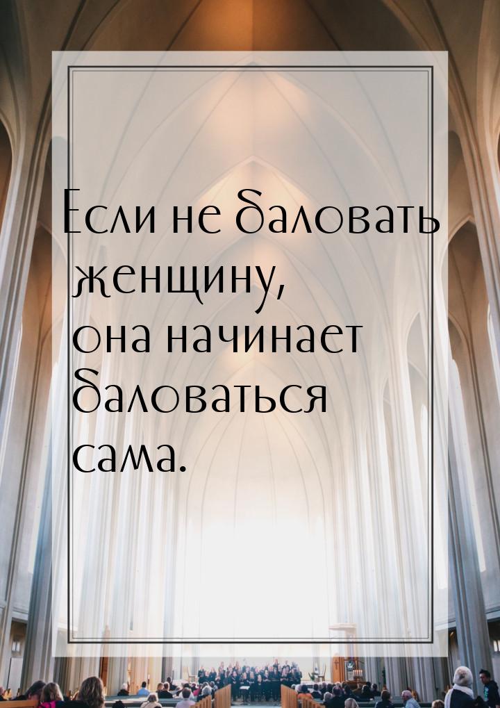 Если не баловать женщину, она начинает баловаться сама.