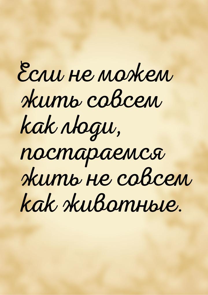 Если не можем жить совсем как люди, постараемся жить не совсем как животные.