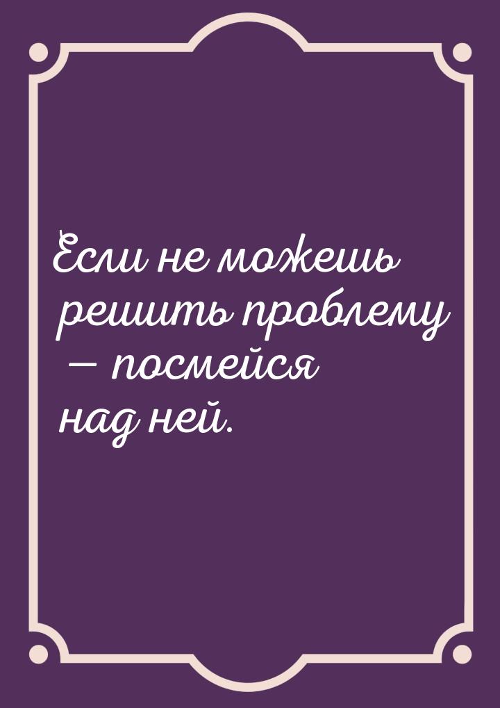 Если не можешь решить проблему  посмейся над ней.