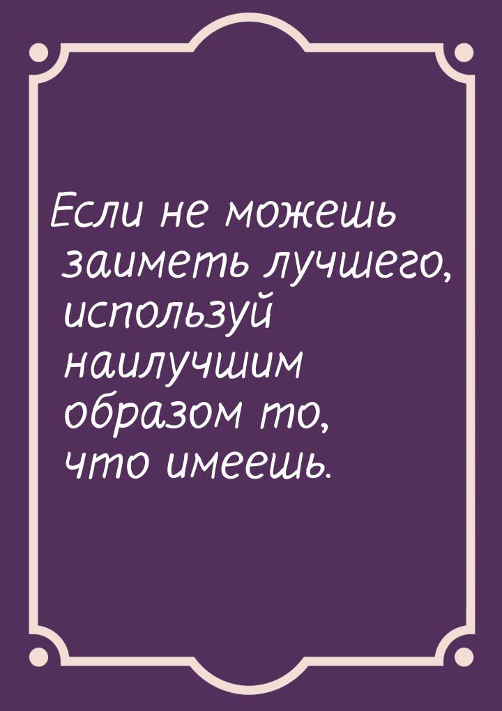 Если не можешь заиметь лучшего, используй наилучшим образом то, что имеешь.