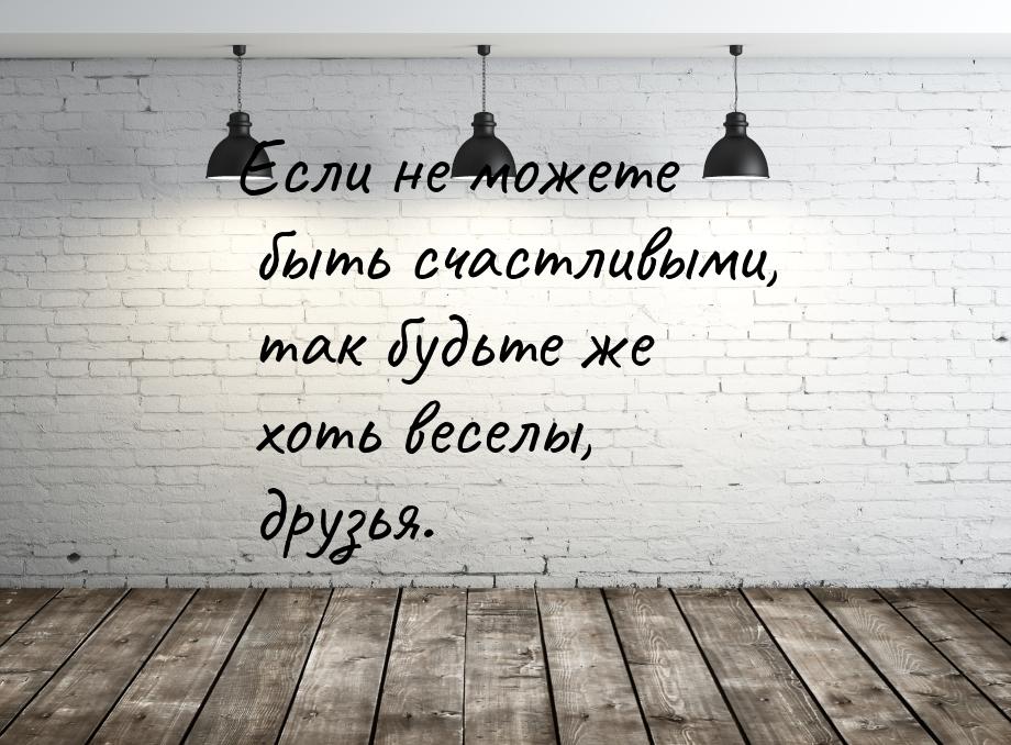 Если не можете быть счастливыми, так будьте же хоть веселы, друзья.