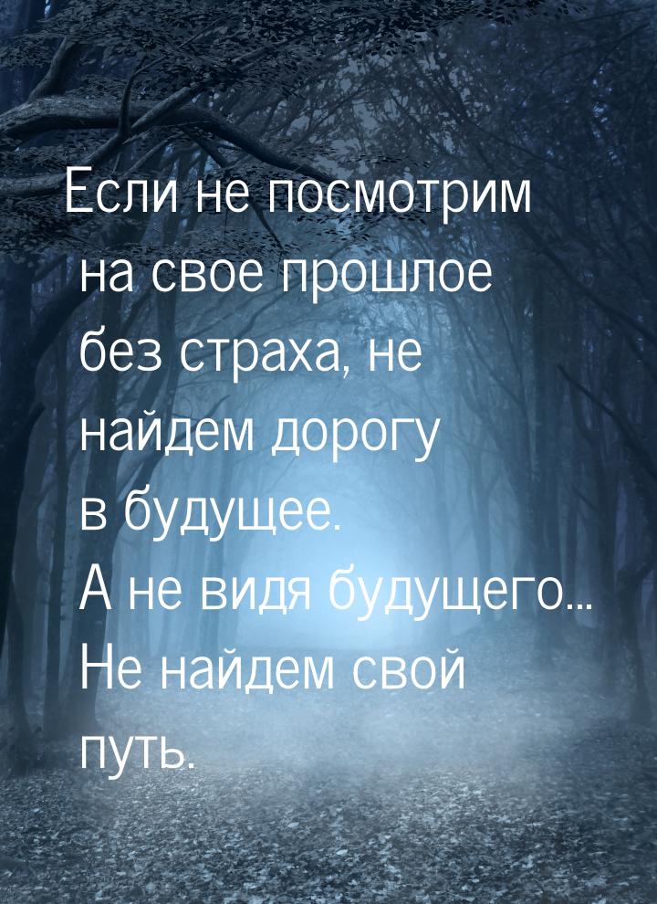 Если не посмотрим на свое прошлое без страха, не найдем дорогу в будущее. А не видя будуще