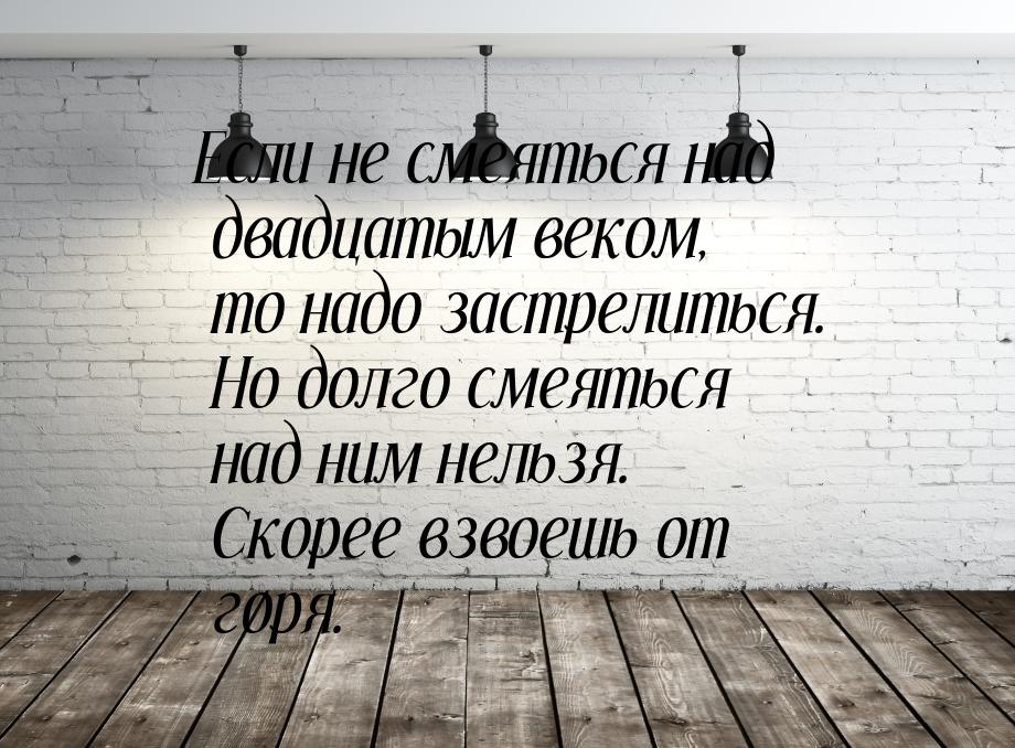 Если не смеяться над двадцатым веком, то надо застрелиться. Но долго смеяться над ним нель